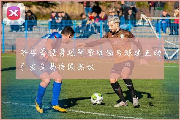 字母哥现身迈阿密机场与球迷互动引发交易传闻热议