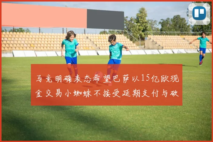 马竞明确表态希望巴萨以15亿欧现金交易小蜘蛛不接受延期支付与砍价