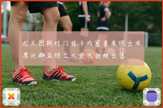 尤文图斯对门将卡内塞基表现出浓厚兴趣亚特兰大坚决拒绝出售