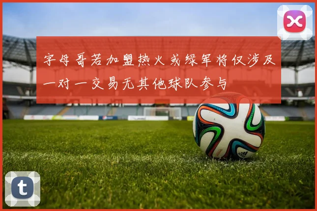 字母哥若加盟热火或绿军将仅涉及一对一交易无其他球队参与