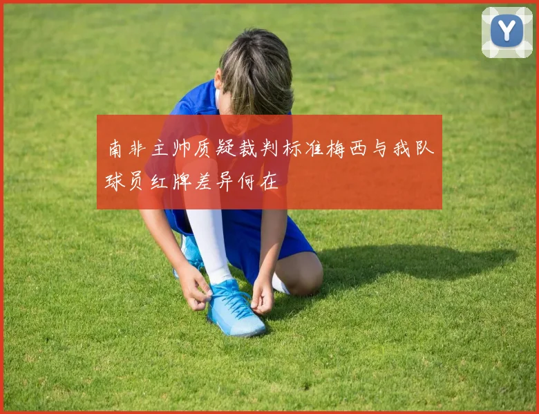 南非主帅质疑裁判标准梅西与我队球员红牌差异何在