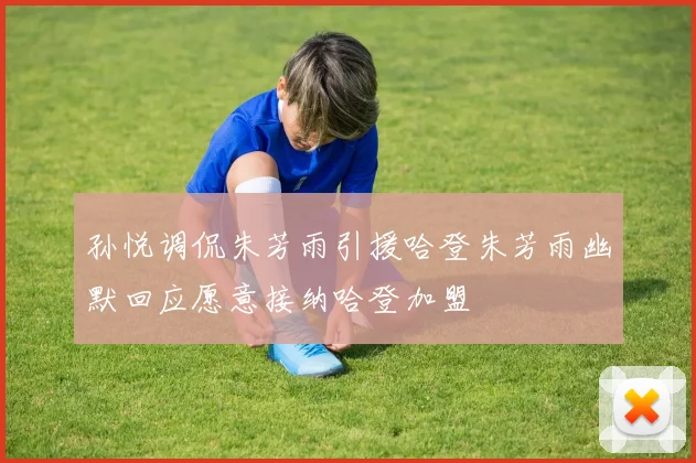 孙悦调侃朱芳雨引援哈登朱芳雨幽默回应愿意接纳哈登加盟