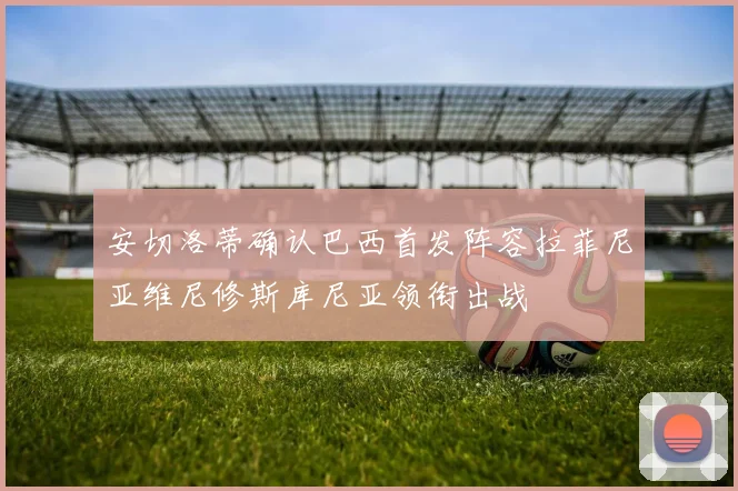 安切洛蒂确认巴西首发阵容拉菲尼亚维尼修斯库尼亚领衔出战