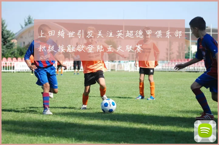 上田绮世引发关注英超德甲俱乐部积极接触欲登陆五大联赛