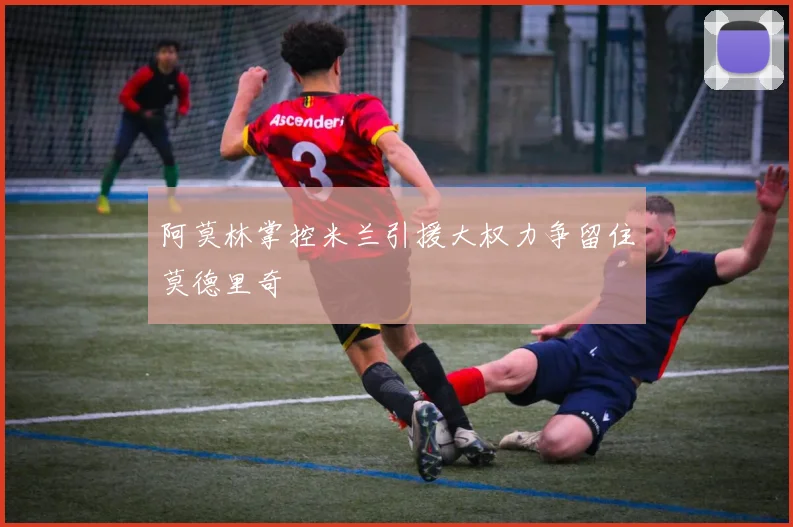 阿莫林掌控米兰引援大权力争留住莫德里奇