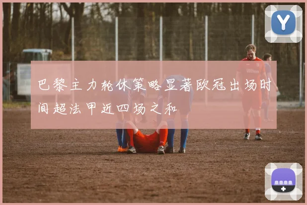 巴黎主力轮休策略显著欧冠出场时间超法甲近四场之和